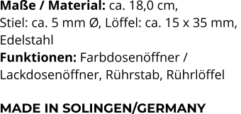 Maße / Material: ca. 18,0 cm,  Stiel: ca. 5 mm Ø, Löffel: ca. 15 x 35 mm,  Edelstahl Funktionen: Farbdosenöffner /  Lackdosenöffner, Rührstab, Rührlöffel   MADE IN SOLINGEN/GERMANY